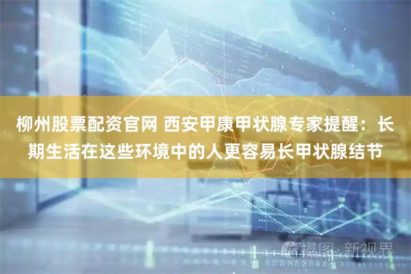 柳州股票配资官网 西安甲康甲状腺专家提醒：长期生活在这些环境中的人更容易长甲状腺结节