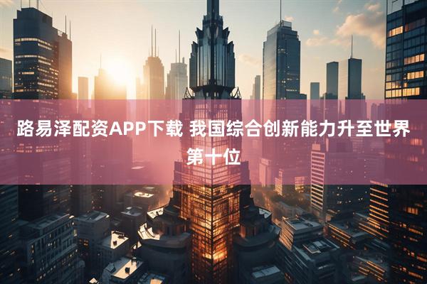 路易泽配资APP下载 我国综合创新能力升至世界第十位
