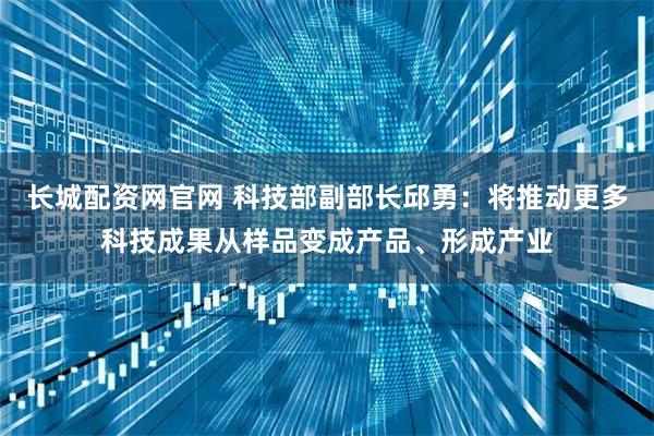 长城配资网官网 科技部副部长邱勇：将推动更多科技成果从样品变成产品、形成产业