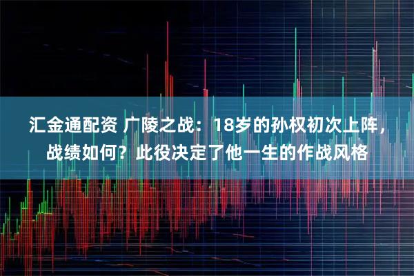 汇金通配资 广陵之战：18岁的孙权初次上阵，战绩如何？此役决定了他一生的作战风格