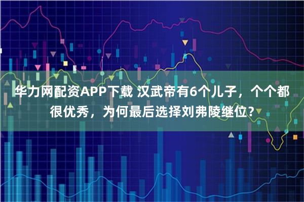 华力网配资APP下载 汉武帝有6个儿子，个个都很优秀，为何最后选择刘弗陵继位？