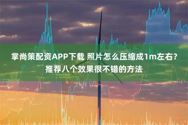 掌尚策配资APP下载 照片怎么压缩成1m左右？推荐八个效果很不错的方法