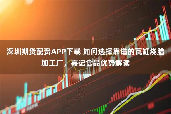 深圳期货配资APP下载 如何选择靠谱的瓦缸烧腊加工厂，嘉记食品优势解读