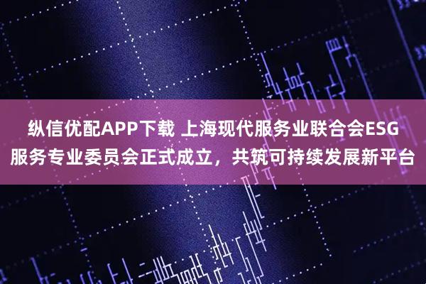纵信优配APP下载 上海现代服务业联合会ESG服务专业委员会正式成立，共筑可持续发展新平台