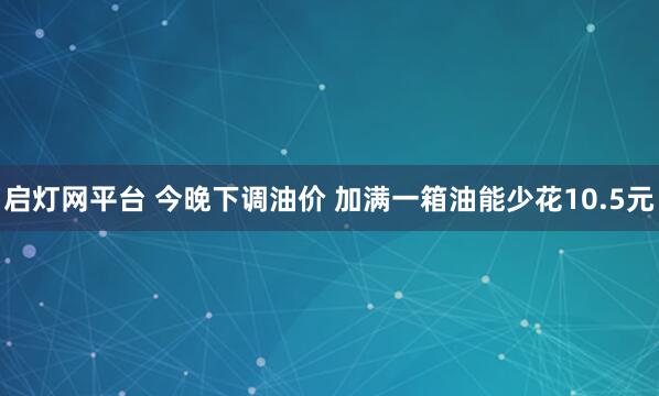 启灯网平台 今晚下调油价 加满一箱油能少花10.5元