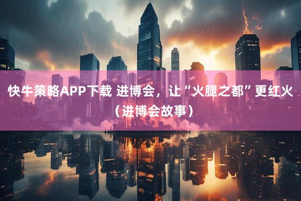 快牛策略APP下载 进博会，让“火腿之都”更红火（进博会故事）