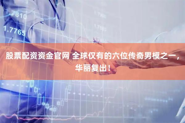 股票配资资金官网 全球仅有的六位传奇男模之一,华丽复出!