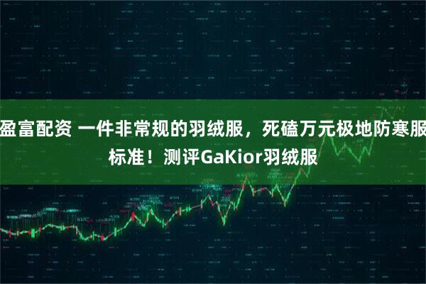 盈富配资 一件非常规的羽绒服，死磕万元极地防寒服标准！测评GaKior羽绒服