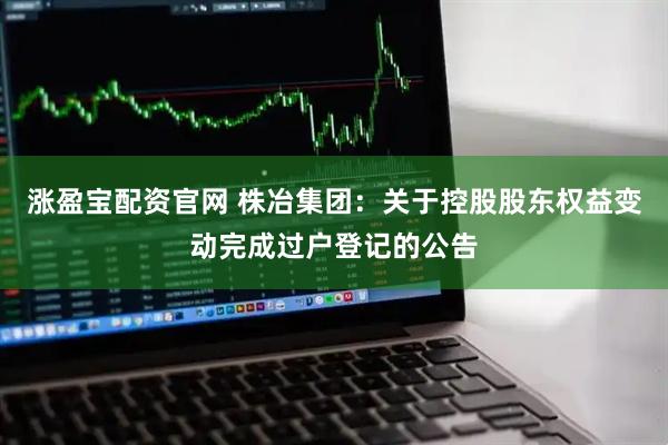 涨盈宝配资官网 株冶集团:关于控股股东权益变动完成过户登记的公告