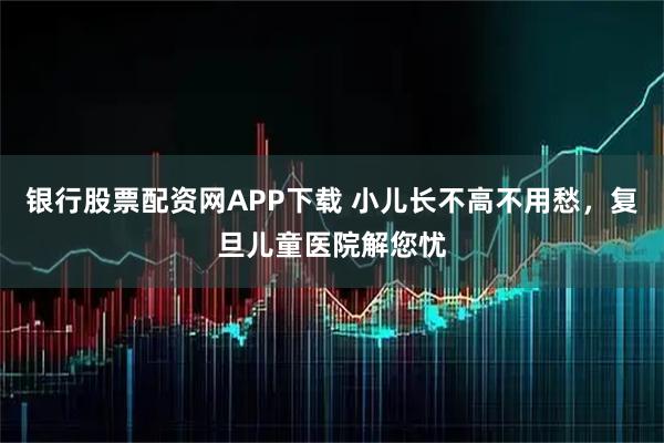 银行股票配资网APP下载 小儿长不高不用愁,复旦儿童医院解您忧