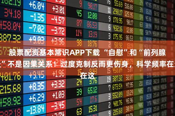 股票配资基本常识APP下载 “自慰”和“前列腺炎”不是因果关系！过度克制反而更伤身，科学频率在这