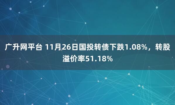 广升网平台 11月26日国投转债下跌1.08%，转股溢价率51.18%