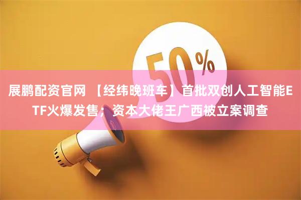 展鹏配资官网 【经纬晚班车】首批双创人工智能ETF火爆发售；资本大佬王广西被立案调查