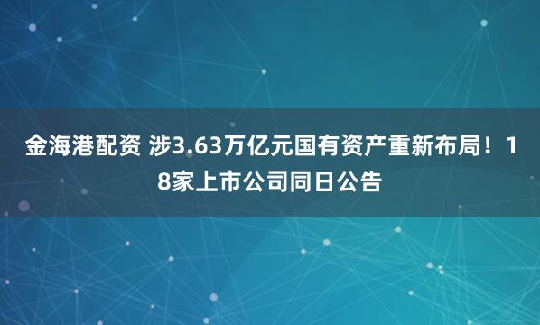金海港配资 涉3.63万亿元国有资产重新布局!18家上市公司同日公告