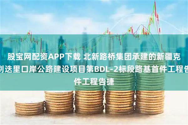 股宝网配资APP下载 北新路桥集团承建的新疆克州别迭里口岸公路建设项目第BDL-2标段路基首件工程告捷