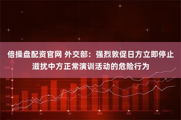 倍操盘配资官网 外交部:强烈敦促日方立即停止滋扰中方正常演训活动的危险行为