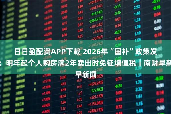 日日盈配资APP下载 2026年“国补”政策发布;明年起个人购房满2年卖出时免征增值税|南财早新闻