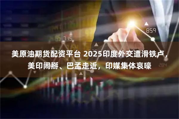 美原油期货配资平台 2025印度外交遭滑铁卢，美印闹掰、巴孟走近，印媒集体哀嚎