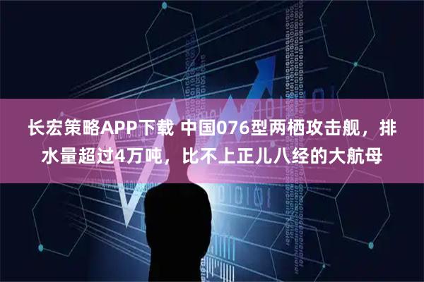 长宏策略APP下载 中国076型两栖攻击舰，排水量超过4万吨，比不上正儿八经的大航母