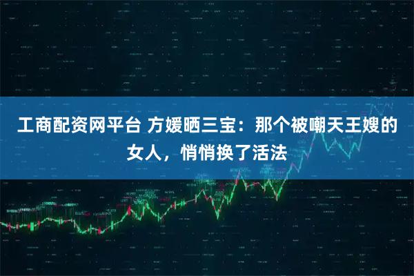 工商配资网平台 方媛晒三宝：那个被嘲天王嫂的女人，悄悄换了活法