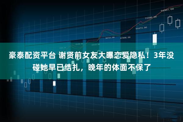 豪泰配资平台 谢贤前女友大曝恋爱隐私！3年没碰她早已结扎，晚年的体面不保了