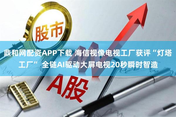 鼎和网配资APP下载 海信视像电视工厂获评“灯塔工厂” 全链AI驱动大屏电视20秒瞬时智造