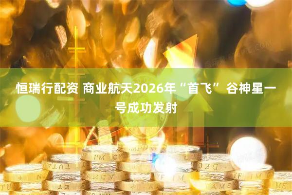 恒瑞行配资 商业航天2026年“首飞” 谷神星一号成功发射