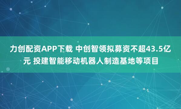 力创配资APP下载 中创智领拟募资不超43.5亿元 投建智能移动机器人制造基地等项目