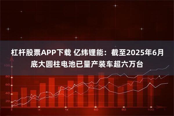 杠杆股票APP下载 亿纬锂能：截至2025年6月底大圆柱电池已量产装车超六万台