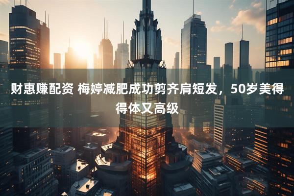 财惠赚配资 梅婷减肥成功剪齐肩短发，50岁美得得体又高级