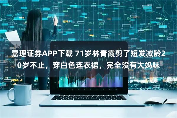 嘉理证券APP下载 71岁林青霞剪了短发减龄20岁不止，穿白色连衣裙，完全没有大妈味