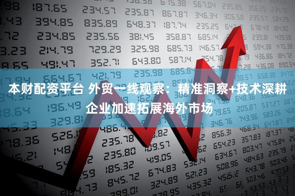 本财配资平台 外贸一线观察：精准洞察+技术深耕 企业加速拓展海外市场