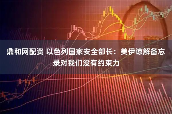 鼎和网配资 以色列国家安全部长：美伊谅解备忘录对我们没有约束力