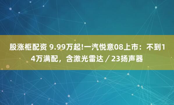 股涨柜配资 9.99万起!一汽悦意08上市：不到14万满配，含激光雷达／23扬声器