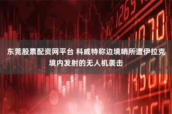 东莞股票配资网平台 科威特称边境哨所遭伊拉克境内发射的无人机袭击