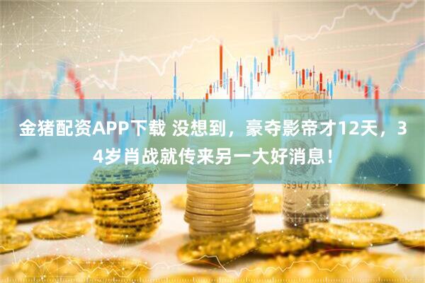 金猪配资APP下载 没想到，豪夺影帝才12天，34岁肖战就传来另一大好消息！
