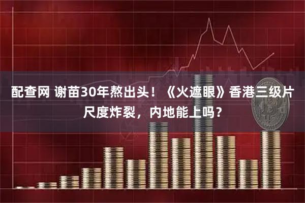 配查网 谢苗30年熬出头！《火遮眼》香港三级片尺度炸裂，内地能上吗？