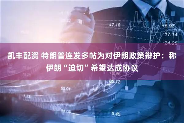 凯丰配资 特朗普连发多帖为对伊朗政策辩护：称伊朗“迫切”希望达成协议