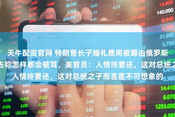 天牛配资官网 特朗普长子婚礼费用被曝由俄罗斯寡头资助，特朗普没去称怎样都会被骂，美官员：人情终要还，这对总统之子而言是不可想象的