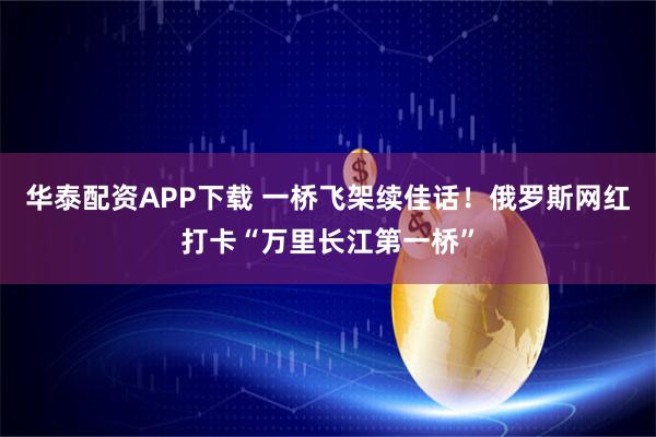 华泰配资APP下载 一桥飞架续佳话！俄罗斯网红打卡“万里长江第一桥”